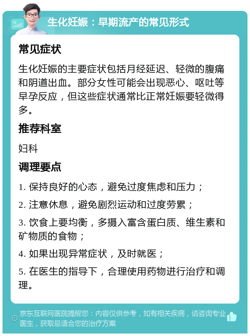 生化妊娠：早期流产的常见形式 常见症状 生化妊娠的主要症状包括月经延迟、轻微的腹痛和阴道出血。部分女性可能会出现恶心、呕吐等早孕反应，但这些症状通常比正常妊娠要轻微得多。 推荐科室 妇科 调理要点 1. 保持良好的心态，避免过度焦虑和压力； 2. 注意休息，避免剧烈运动和过度劳累； 3. 饮食上要均衡，多摄入富含蛋白质、维生素和矿物质的食物； 4. 如果出现异常症状，及时就医； 5. 在医生的指导下，合理使用药物进行治疗和调理。