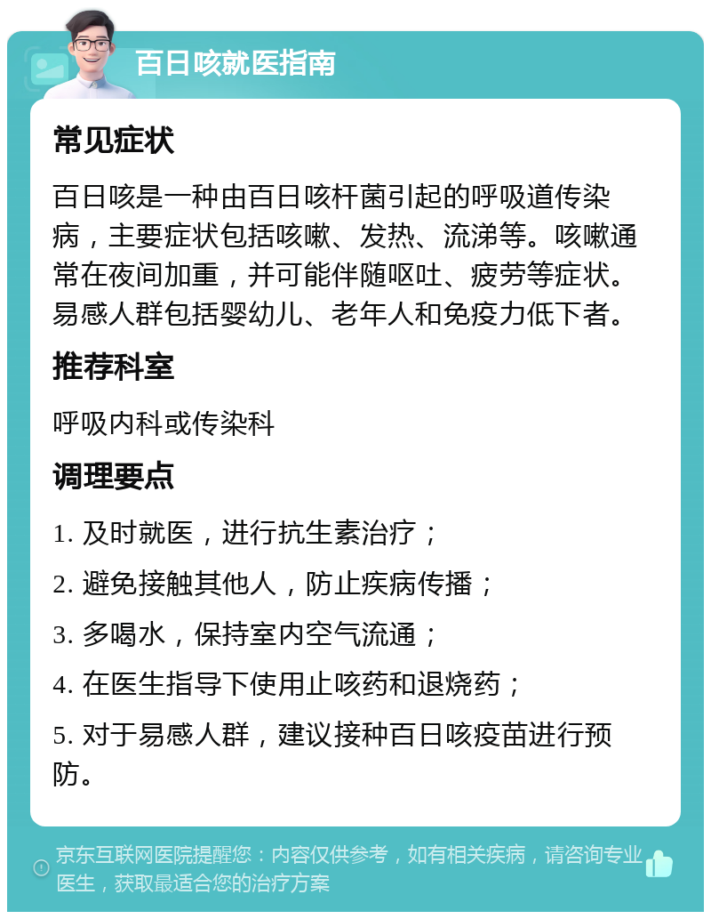 百日咳就医指南 常见症状 百日咳是一种由百日咳杆菌引起的呼吸道传染病，主要症状包括咳嗽、发热、流涕等。咳嗽通常在夜间加重，并可能伴随呕吐、疲劳等症状。易感人群包括婴幼儿、老年人和免疫力低下者。 推荐科室 呼吸内科或传染科 调理要点 1. 及时就医，进行抗生素治疗； 2. 避免接触其他人，防止疾病传播； 3. 多喝水，保持室内空气流通； 4. 在医生指导下使用止咳药和退烧药； 5. 对于易感人群，建议接种百日咳疫苗进行预防。