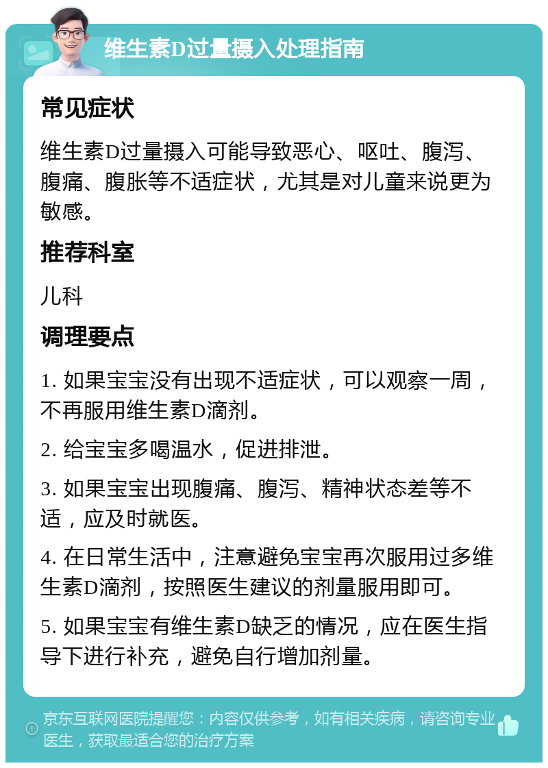 维生素D过量摄入处理指南 常见症状 维生素D过量摄入可能导致恶心、呕吐、腹泻、腹痛、腹胀等不适症状，尤其是对儿童来说更为敏感。 推荐科室 儿科 调理要点 1. 如果宝宝没有出现不适症状，可以观察一周，不再服用维生素D滴剂。 2. 给宝宝多喝温水，促进排泄。 3. 如果宝宝出现腹痛、腹泻、精神状态差等不适，应及时就医。 4. 在日常生活中，注意避免宝宝再次服用过多维生素D滴剂，按照医生建议的剂量服用即可。 5. 如果宝宝有维生素D缺乏的情况，应在医生指导下进行补充，避免自行增加剂量。