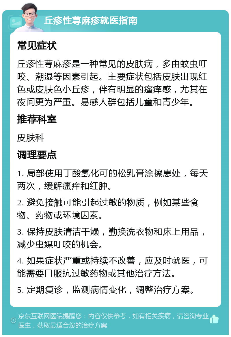 丘疹性荨麻疹就医指南 常见症状 丘疹性荨麻疹是一种常见的皮肤病，多由蚊虫叮咬、潮湿等因素引起。主要症状包括皮肤出现红色或皮肤色小丘疹，伴有明显的瘙痒感，尤其在夜间更为严重。易感人群包括儿童和青少年。 推荐科室 皮肤科 调理要点 1. 局部使用丁酸氢化可的松乳膏涂擦患处，每天两次，缓解瘙痒和红肿。 2. 避免接触可能引起过敏的物质，例如某些食物、药物或环境因素。 3. 保持皮肤清洁干燥，勤换洗衣物和床上用品，减少虫媒叮咬的机会。 4. 如果症状严重或持续不改善，应及时就医，可能需要口服抗过敏药物或其他治疗方法。 5. 定期复诊，监测病情变化，调整治疗方案。