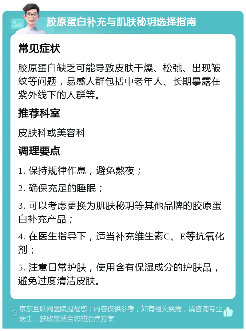 胶原蛋白补充与肌肤秘玥选择指南 常见症状 胶原蛋白缺乏可能导致皮肤干燥、松弛、出现皱纹等问题，易感人群包括中老年人、长期暴露在紫外线下的人群等。 推荐科室 皮肤科或美容科 调理要点 1. 保持规律作息，避免熬夜； 2. 确保充足的睡眠； 3. 可以考虑更换为肌肤秘玥等其他品牌的胶原蛋白补充产品； 4. 在医生指导下，适当补充维生素C、E等抗氧化剂； 5. 注意日常护肤，使用含有保湿成分的护肤品，避免过度清洁皮肤。