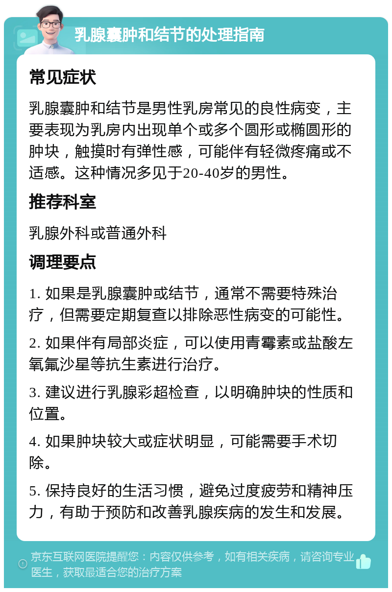 乳腺囊肿和结节的处理指南 常见症状 乳腺囊肿和结节是男性乳房常见的良性病变，主要表现为乳房内出现单个或多个圆形或椭圆形的肿块，触摸时有弹性感，可能伴有轻微疼痛或不适感。这种情况多见于20-40岁的男性。 推荐科室 乳腺外科或普通外科 调理要点 1. 如果是乳腺囊肿或结节，通常不需要特殊治疗，但需要定期复查以排除恶性病变的可能性。 2. 如果伴有局部炎症，可以使用青霉素或盐酸左氧氟沙星等抗生素进行治疗。 3. 建议进行乳腺彩超检查，以明确肿块的性质和位置。 4. 如果肿块较大或症状明显，可能需要手术切除。 5. 保持良好的生活习惯，避免过度疲劳和精神压力，有助于预防和改善乳腺疾病的发生和发展。