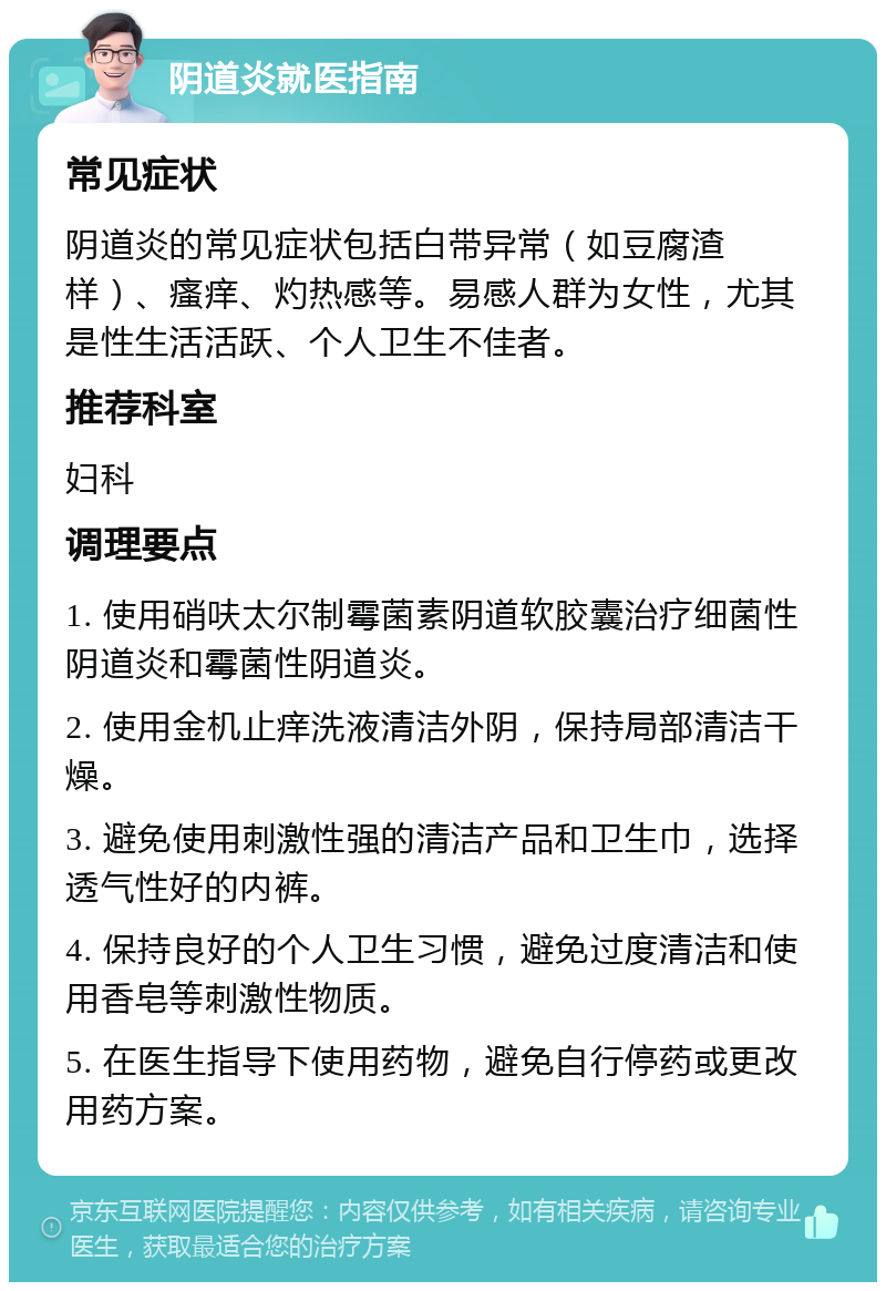 阴道炎就医指南 常见症状 阴道炎的常见症状包括白带异常（如豆腐渣样）、瘙痒、灼热感等。易感人群为女性，尤其是性生活活跃、个人卫生不佳者。 推荐科室 妇科 调理要点 1. 使用硝呋太尔制霉菌素阴道软胶囊治疗细菌性阴道炎和霉菌性阴道炎。 2. 使用金机止痒洗液清洁外阴，保持局部清洁干燥。 3. 避免使用刺激性强的清洁产品和卫生巾，选择透气性好的内裤。 4. 保持良好的个人卫生习惯，避免过度清洁和使用香皂等刺激性物质。 5. 在医生指导下使用药物，避免自行停药或更改用药方案。