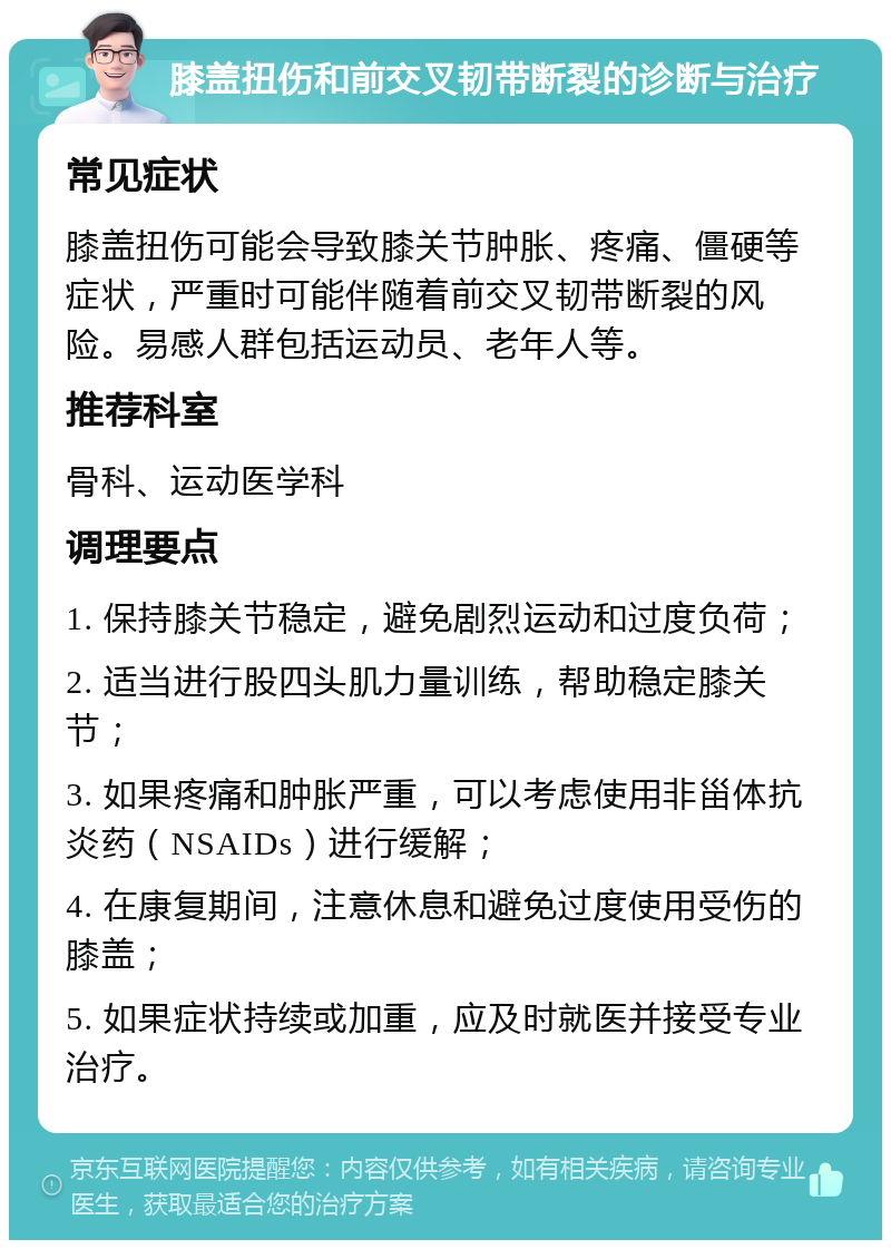 膝盖扭伤和前交叉韧带断裂的诊断与治疗 常见症状 膝盖扭伤可能会导致膝关节肿胀、疼痛、僵硬等症状，严重时可能伴随着前交叉韧带断裂的风险。易感人群包括运动员、老年人等。 推荐科室 骨科、运动医学科 调理要点 1. 保持膝关节稳定，避免剧烈运动和过度负荷； 2. 适当进行股四头肌力量训练，帮助稳定膝关节； 3. 如果疼痛和肿胀严重，可以考虑使用非甾体抗炎药（NSAIDs）进行缓解； 4. 在康复期间，注意休息和避免过度使用受伤的膝盖； 5. 如果症状持续或加重，应及时就医并接受专业治疗。