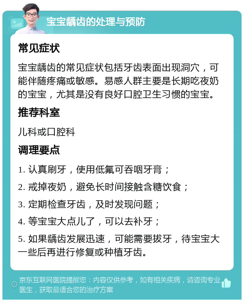 宝宝龋齿的处理与预防 常见症状 宝宝龋齿的常见症状包括牙齿表面出现洞穴，可能伴随疼痛或敏感。易感人群主要是长期吃夜奶的宝宝，尤其是没有良好口腔卫生习惯的宝宝。 推荐科室 儿科或口腔科 调理要点 1. 认真刷牙，使用低氟可吞咽牙膏； 2. 戒掉夜奶，避免长时间接触含糖饮食； 3. 定期检查牙齿，及时发现问题； 4. 等宝宝大点儿了，可以去补牙； 5. 如果龋齿发展迅速，可能需要拔牙，待宝宝大一些后再进行修复或种植牙齿。