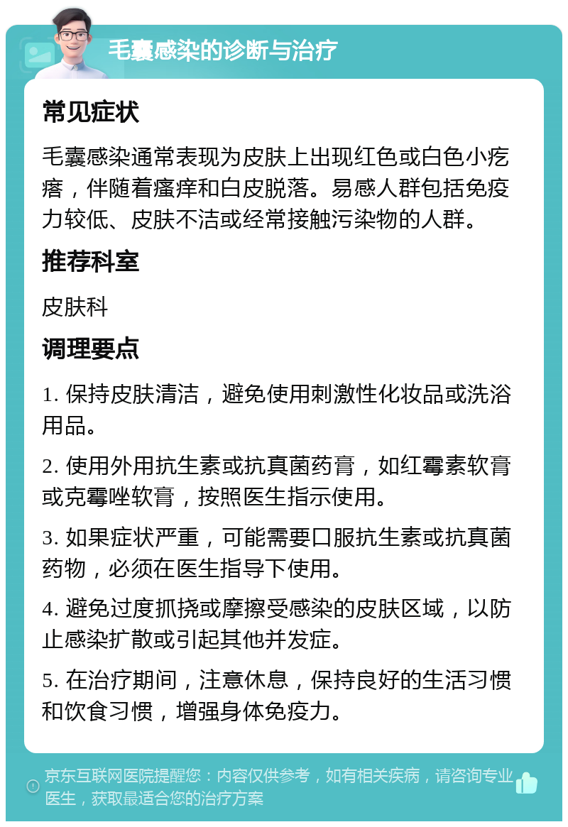 毛囊感染的诊断与治疗 常见症状 毛囊感染通常表现为皮肤上出现红色或白色小疙瘩，伴随着瘙痒和白皮脱落。易感人群包括免疫力较低、皮肤不洁或经常接触污染物的人群。 推荐科室 皮肤科 调理要点 1. 保持皮肤清洁，避免使用刺激性化妆品或洗浴用品。 2. 使用外用抗生素或抗真菌药膏，如红霉素软膏或克霉唑软膏，按照医生指示使用。 3. 如果症状严重，可能需要口服抗生素或抗真菌药物，必须在医生指导下使用。 4. 避免过度抓挠或摩擦受感染的皮肤区域，以防止感染扩散或引起其他并发症。 5. 在治疗期间，注意休息，保持良好的生活习惯和饮食习惯，增强身体免疫力。