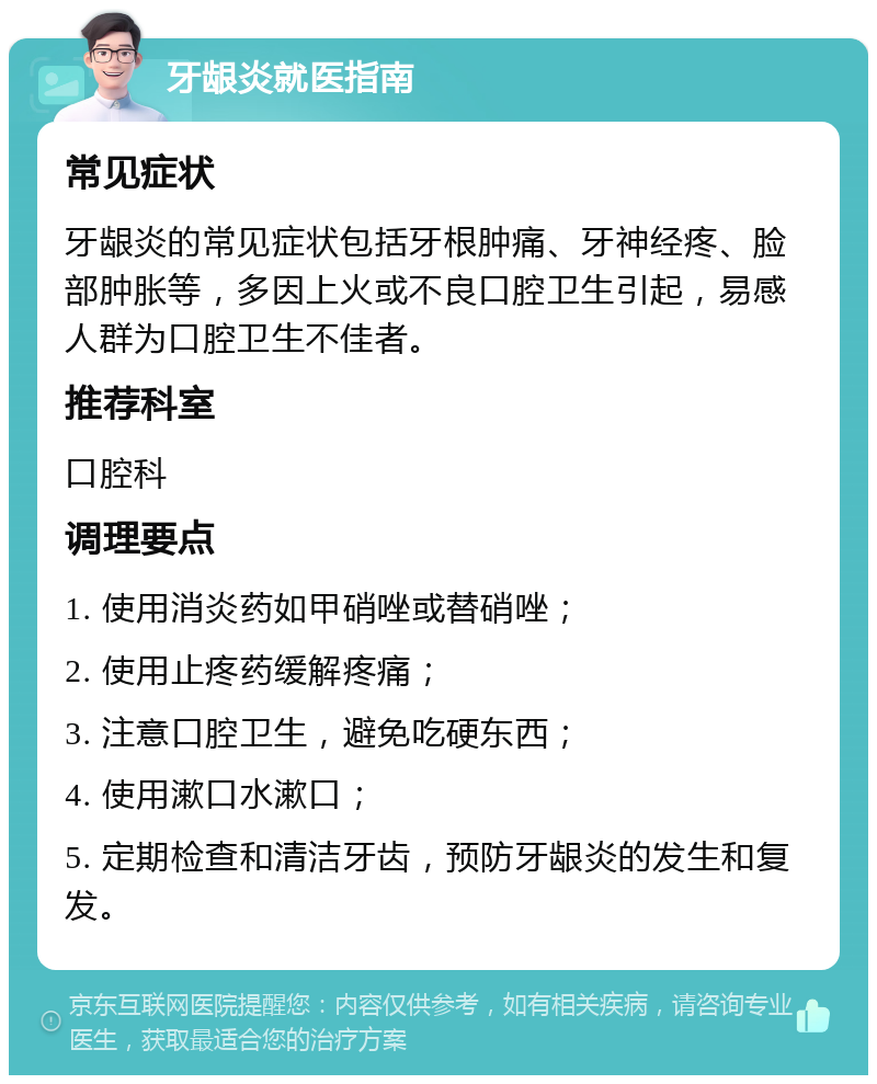 牙龈炎就医指南 常见症状 牙龈炎的常见症状包括牙根肿痛、牙神经疼、脸部肿胀等，多因上火或不良口腔卫生引起，易感人群为口腔卫生不佳者。 推荐科室 口腔科 调理要点 1. 使用消炎药如甲硝唑或替硝唑； 2. 使用止疼药缓解疼痛； 3. 注意口腔卫生，避免吃硬东西； 4. 使用漱口水漱口； 5. 定期检查和清洁牙齿，预防牙龈炎的发生和复发。