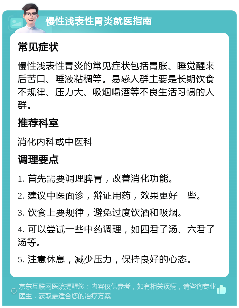 慢性浅表性胃炎就医指南 常见症状 慢性浅表性胃炎的常见症状包括胃胀、睡觉醒来后苦口、唾液粘稠等。易感人群主要是长期饮食不规律、压力大、吸烟喝酒等不良生活习惯的人群。 推荐科室 消化内科或中医科 调理要点 1. 首先需要调理脾胃，改善消化功能。 2. 建议中医面诊，辩证用药，效果更好一些。 3. 饮食上要规律，避免过度饮酒和吸烟。 4. 可以尝试一些中药调理，如四君子汤、六君子汤等。 5. 注意休息，减少压力，保持良好的心态。