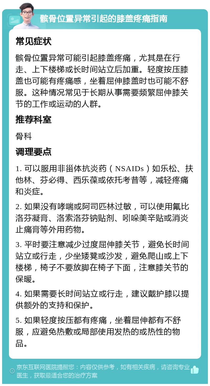 髌骨位置异常引起的膝盖疼痛指南 常见症状 髌骨位置异常可能引起膝盖疼痛，尤其是在行走、上下楼梯或长时间站立后加重。轻度按压膝盖也可能有疼痛感，坐着屈伸膝盖时也可能不舒服。这种情况常见于长期从事需要频繁屈伸膝关节的工作或运动的人群。 推荐科室 骨科 调理要点 1. 可以服用非甾体抗炎药（NSAIDs）如乐松、扶他林、芬必得、西乐葆或依托考昔等，减轻疼痛和炎症。 2. 如果没有哮喘或阿司匹林过敏，可以使用氟比洛芬凝膏、洛索洛芬钠贴剂、吲哚美辛贴或消炎止痛膏等外用药物。 3. 平时要注意减少过度屈伸膝关节，避免长时间站立或行走，少坐矮凳或沙发，避免爬山或上下楼梯，椅子不要放脚在椅子下面，注意膝关节的保暖。 4. 如果需要长时间站立或行走，建议戴护膝以提供额外的支持和保护。 5. 如果轻度按压都有疼痛，坐着屈伸都有不舒服，应避免热敷或局部使用发热的或热性的物品。