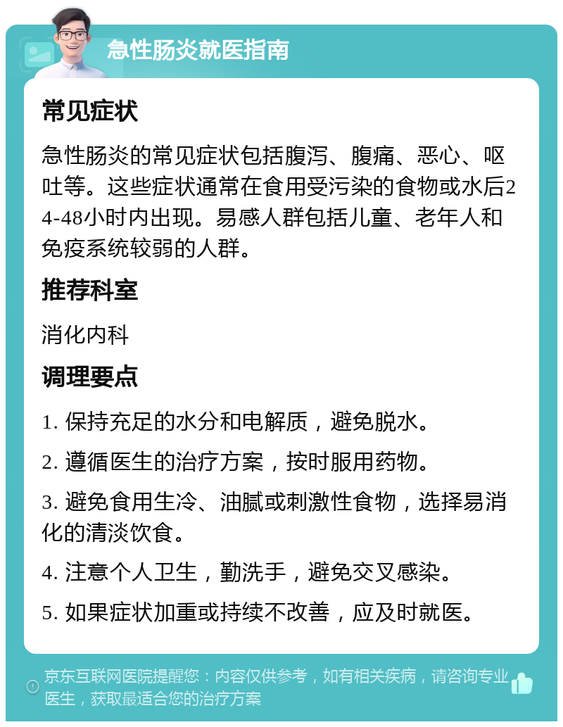 急性肠炎就医指南 常见症状 急性肠炎的常见症状包括腹泻、腹痛、恶心、呕吐等。这些症状通常在食用受污染的食物或水后24-48小时内出现。易感人群包括儿童、老年人和免疫系统较弱的人群。 推荐科室 消化内科 调理要点 1. 保持充足的水分和电解质，避免脱水。 2. 遵循医生的治疗方案，按时服用药物。 3. 避免食用生冷、油腻或刺激性食物，选择易消化的清淡饮食。 4. 注意个人卫生，勤洗手，避免交叉感染。 5. 如果症状加重或持续不改善，应及时就医。