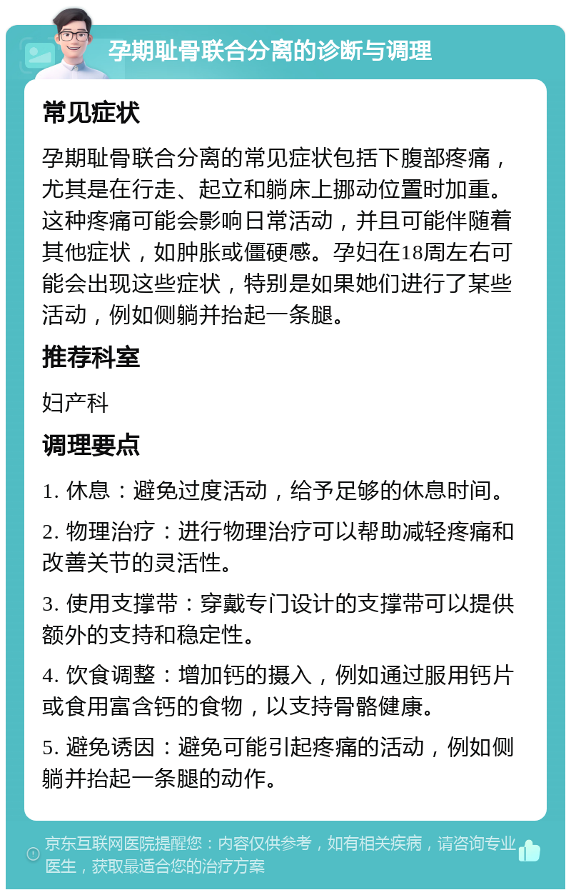 孕期耻骨联合分离的诊断与调理 常见症状 孕期耻骨联合分离的常见症状包括下腹部疼痛，尤其是在行走、起立和躺床上挪动位置时加重。这种疼痛可能会影响日常活动，并且可能伴随着其他症状，如肿胀或僵硬感。孕妇在18周左右可能会出现这些症状，特别是如果她们进行了某些活动，例如侧躺并抬起一条腿。 推荐科室 妇产科 调理要点 1. 休息：避免过度活动，给予足够的休息时间。 2. 物理治疗：进行物理治疗可以帮助减轻疼痛和改善关节的灵活性。 3. 使用支撑带：穿戴专门设计的支撑带可以提供额外的支持和稳定性。 4. 饮食调整：增加钙的摄入，例如通过服用钙片或食用富含钙的食物，以支持骨骼健康。 5. 避免诱因：避免可能引起疼痛的活动，例如侧躺并抬起一条腿的动作。