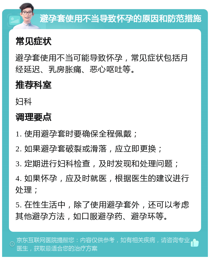 避孕套使用不当导致怀孕的原因和防范措施 常见症状 避孕套使用不当可能导致怀孕，常见症状包括月经延迟、乳房胀痛、恶心呕吐等。 推荐科室 妇科 调理要点 1. 使用避孕套时要确保全程佩戴； 2. 如果避孕套破裂或滑落，应立即更换； 3. 定期进行妇科检查，及时发现和处理问题； 4. 如果怀孕，应及时就医，根据医生的建议进行处理； 5. 在性生活中，除了使用避孕套外，还可以考虑其他避孕方法，如口服避孕药、避孕环等。