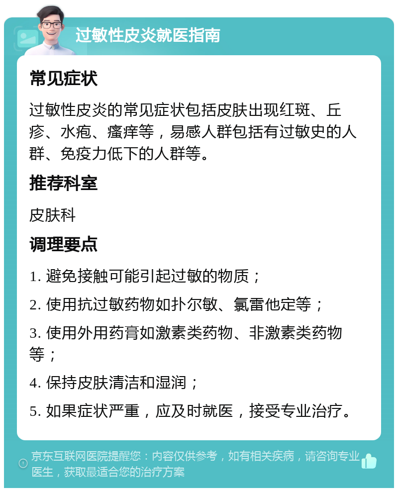 过敏性皮炎就医指南 常见症状 过敏性皮炎的常见症状包括皮肤出现红斑、丘疹、水疱、瘙痒等，易感人群包括有过敏史的人群、免疫力低下的人群等。 推荐科室 皮肤科 调理要点 1. 避免接触可能引起过敏的物质； 2. 使用抗过敏药物如扑尔敏、氯雷他定等； 3. 使用外用药膏如激素类药物、非激素类药物等； 4. 保持皮肤清洁和湿润； 5. 如果症状严重，应及时就医，接受专业治疗。