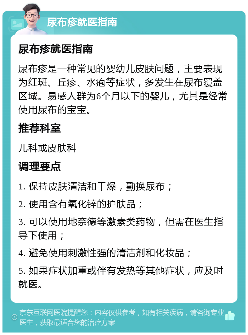 尿布疹就医指南 尿布疹就医指南 尿布疹是一种常见的婴幼儿皮肤问题，主要表现为红斑、丘疹、水疱等症状，多发生在尿布覆盖区域。易感人群为6个月以下的婴儿，尤其是经常使用尿布的宝宝。 推荐科室 儿科或皮肤科 调理要点 1. 保持皮肤清洁和干燥，勤换尿布； 2. 使用含有氧化锌的护肤品； 3. 可以使用地奈德等激素类药物，但需在医生指导下使用； 4. 避免使用刺激性强的清洁剂和化妆品； 5. 如果症状加重或伴有发热等其他症状，应及时就医。