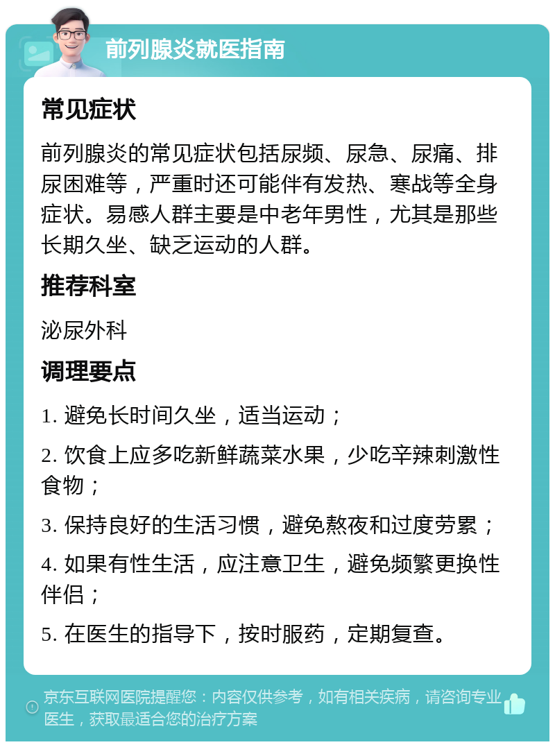 前列腺炎就医指南 常见症状 前列腺炎的常见症状包括尿频、尿急、尿痛、排尿困难等，严重时还可能伴有发热、寒战等全身症状。易感人群主要是中老年男性，尤其是那些长期久坐、缺乏运动的人群。 推荐科室 泌尿外科 调理要点 1. 避免长时间久坐，适当运动； 2. 饮食上应多吃新鲜蔬菜水果，少吃辛辣刺激性食物； 3. 保持良好的生活习惯，避免熬夜和过度劳累； 4. 如果有性生活，应注意卫生，避免频繁更换性伴侣； 5. 在医生的指导下，按时服药，定期复查。