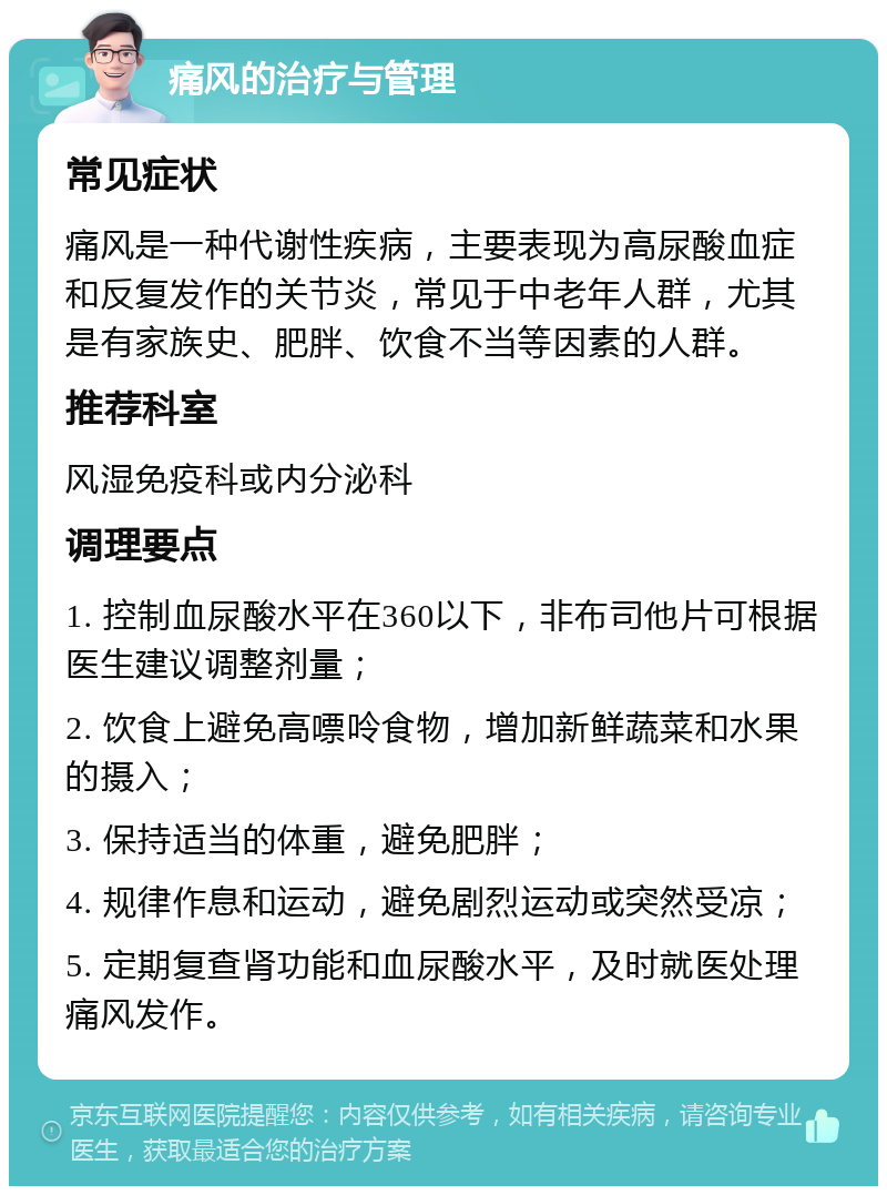 痛风的治疗与管理 常见症状 痛风是一种代谢性疾病，主要表现为高尿酸血症和反复发作的关节炎，常见于中老年人群，尤其是有家族史、肥胖、饮食不当等因素的人群。 推荐科室 风湿免疫科或内分泌科 调理要点 1. 控制血尿酸水平在360以下，非布司他片可根据医生建议调整剂量； 2. 饮食上避免高嘌呤食物，增加新鲜蔬菜和水果的摄入； 3. 保持适当的体重，避免肥胖； 4. 规律作息和运动，避免剧烈运动或突然受凉； 5. 定期复查肾功能和血尿酸水平，及时就医处理痛风发作。