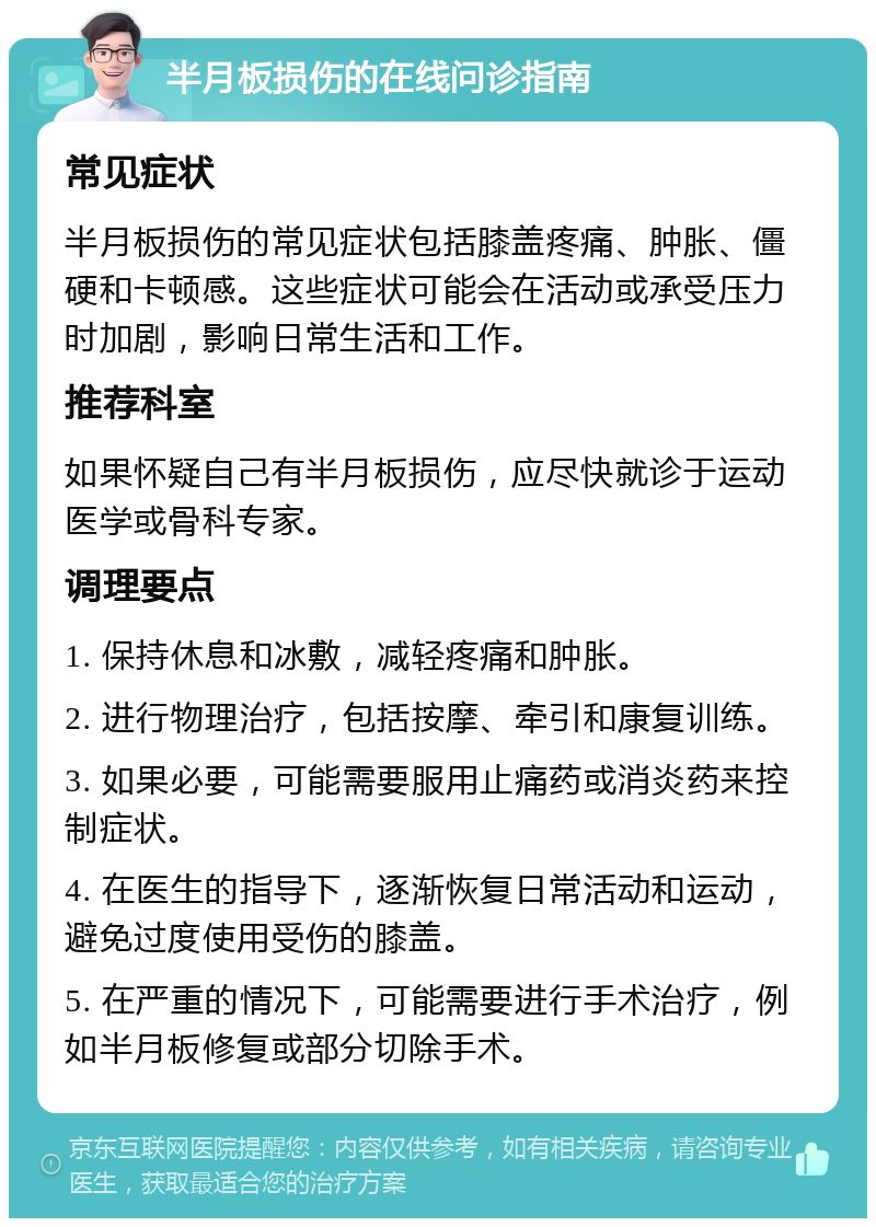 半月板损伤的在线问诊指南 常见症状 半月板损伤的常见症状包括膝盖疼痛、肿胀、僵硬和卡顿感。这些症状可能会在活动或承受压力时加剧，影响日常生活和工作。 推荐科室 如果怀疑自己有半月板损伤，应尽快就诊于运动医学或骨科专家。 调理要点 1. 保持休息和冰敷，减轻疼痛和肿胀。 2. 进行物理治疗，包括按摩、牵引和康复训练。 3. 如果必要，可能需要服用止痛药或消炎药来控制症状。 4. 在医生的指导下，逐渐恢复日常活动和运动，避免过度使用受伤的膝盖。 5. 在严重的情况下，可能需要进行手术治疗，例如半月板修复或部分切除手术。