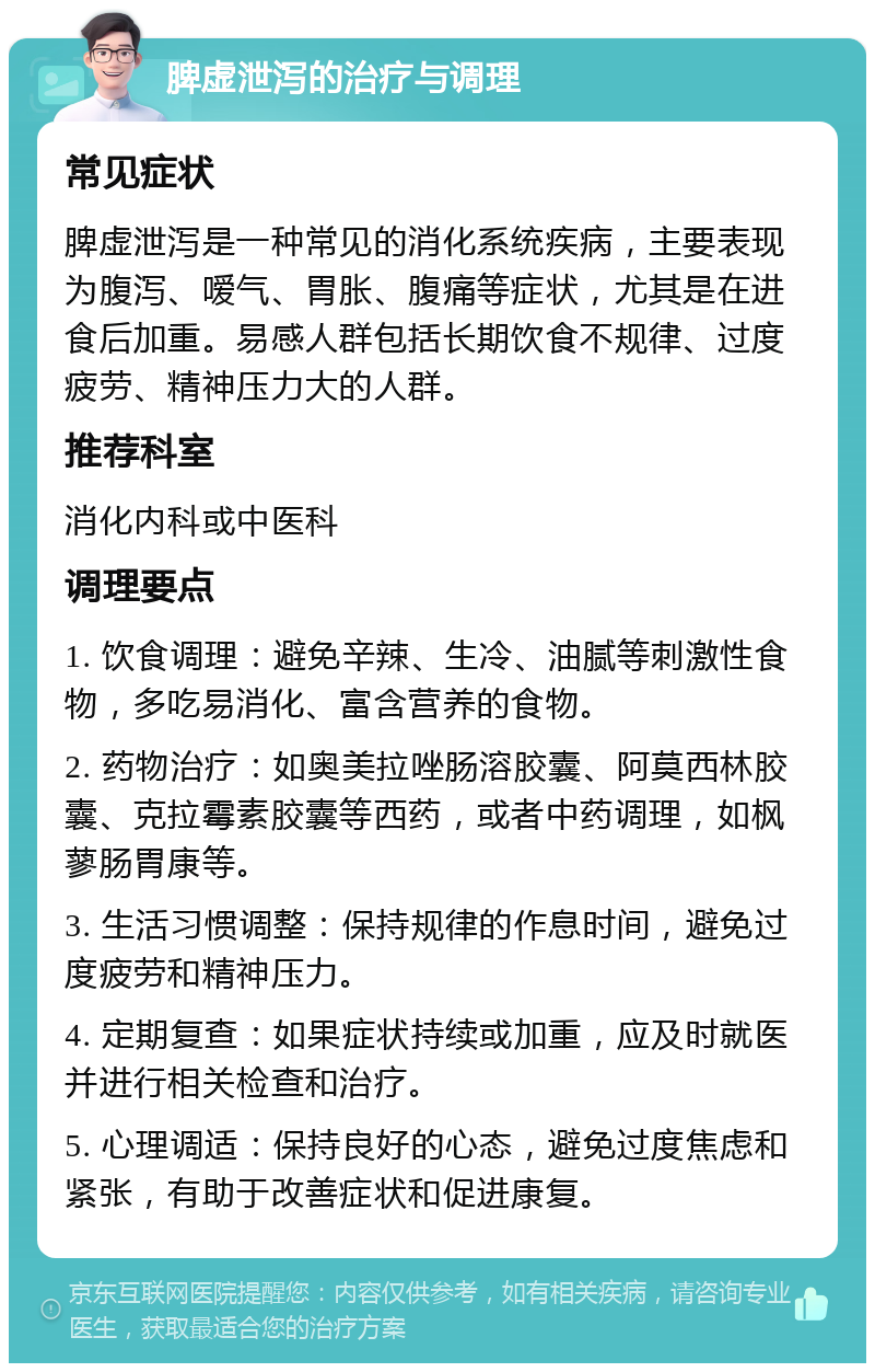 脾虚泄泻的治疗与调理 常见症状 脾虚泄泻是一种常见的消化系统疾病，主要表现为腹泻、嗳气、胃胀、腹痛等症状，尤其是在进食后加重。易感人群包括长期饮食不规律、过度疲劳、精神压力大的人群。 推荐科室 消化内科或中医科 调理要点 1. 饮食调理：避免辛辣、生冷、油腻等刺激性食物，多吃易消化、富含营养的食物。 2. 药物治疗：如奥美拉唑肠溶胶囊、阿莫西林胶囊、克拉霉素胶囊等西药，或者中药调理，如枫蓼肠胃康等。 3. 生活习惯调整：保持规律的作息时间，避免过度疲劳和精神压力。 4. 定期复查：如果症状持续或加重，应及时就医并进行相关检查和治疗。 5. 心理调适：保持良好的心态，避免过度焦虑和紧张，有助于改善症状和促进康复。