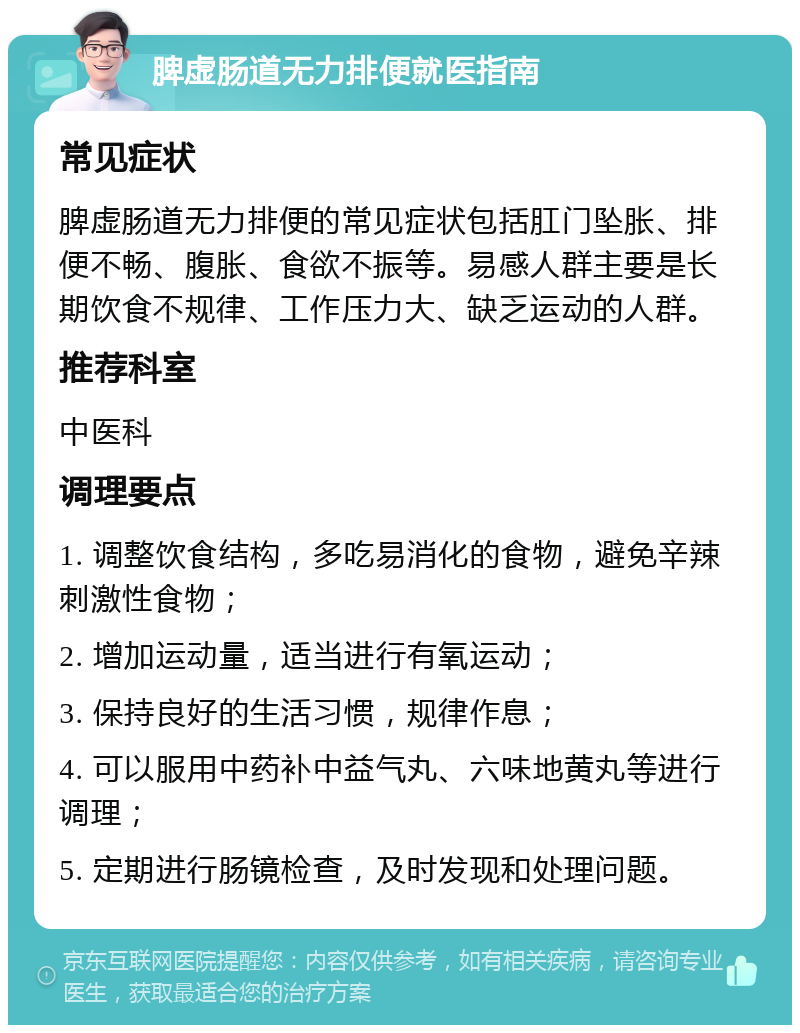 脾虚肠道无力排便就医指南 常见症状 脾虚肠道无力排便的常见症状包括肛门坠胀、排便不畅、腹胀、食欲不振等。易感人群主要是长期饮食不规律、工作压力大、缺乏运动的人群。 推荐科室 中医科 调理要点 1. 调整饮食结构，多吃易消化的食物，避免辛辣刺激性食物； 2. 增加运动量，适当进行有氧运动； 3. 保持良好的生活习惯，规律作息； 4. 可以服用中药补中益气丸、六味地黄丸等进行调理； 5. 定期进行肠镜检查，及时发现和处理问题。