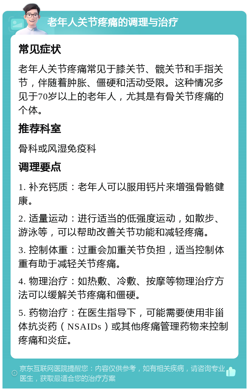 老年人关节疼痛的调理与治疗 常见症状 老年人关节疼痛常见于膝关节、髋关节和手指关节，伴随着肿胀、僵硬和活动受限。这种情况多见于70岁以上的老年人，尤其是有骨关节疼痛的个体。 推荐科室 骨科或风湿免疫科 调理要点 1. 补充钙质：老年人可以服用钙片来增强骨骼健康。 2. 适量运动：进行适当的低强度运动，如散步、游泳等，可以帮助改善关节功能和减轻疼痛。 3. 控制体重：过重会加重关节负担，适当控制体重有助于减轻关节疼痛。 4. 物理治疗：如热敷、冷敷、按摩等物理治疗方法可以缓解关节疼痛和僵硬。 5. 药物治疗：在医生指导下，可能需要使用非甾体抗炎药（NSAIDs）或其他疼痛管理药物来控制疼痛和炎症。