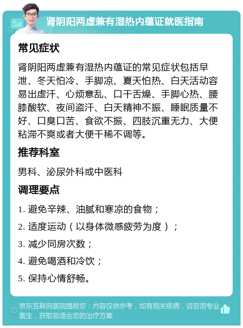 肾阴阳两虚兼有湿热内蕴证就医指南 常见症状 肾阴阳两虚兼有湿热内蕴证的常见症状包括早泄、冬天怕冷、手脚凉、夏天怕热、白天活动容易出虚汗、心烦意乱、口干舌燥、手脚心热、腰膝酸软、夜间盗汗、白天精神不振、睡眠质量不好、口臭口苦、食欲不振、四肢沉重无力、大便粘滞不爽或者大便干稀不调等。 推荐科室 男科、泌尿外科或中医科 调理要点 1. 避免辛辣、油腻和寒凉的食物； 2. 适度运动（以身体微感疲劳为度）； 3. 减少同房次数； 4. 避免喝酒和冷饮； 5. 保持心情舒畅。