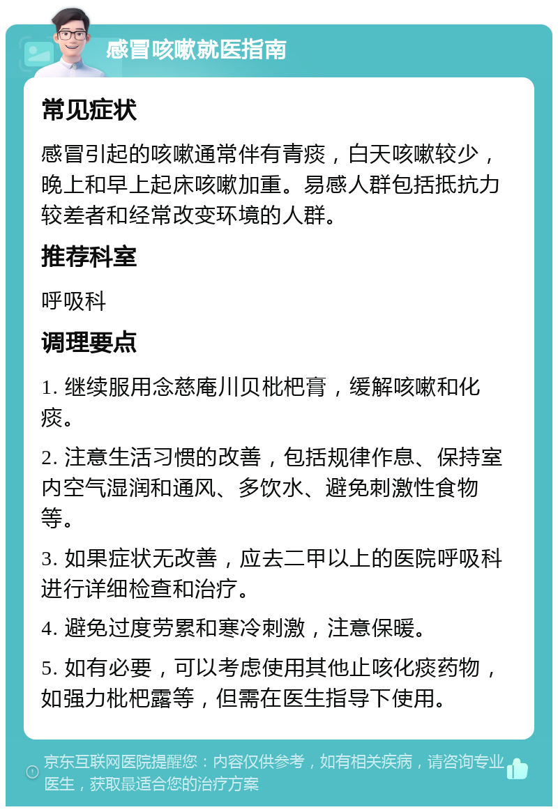 感冒咳嗽就医指南 常见症状 感冒引起的咳嗽通常伴有青痰，白天咳嗽较少，晚上和早上起床咳嗽加重。易感人群包括抵抗力较差者和经常改变环境的人群。 推荐科室 呼吸科 调理要点 1. 继续服用念慈庵川贝枇杷膏，缓解咳嗽和化痰。 2. 注意生活习惯的改善，包括规律作息、保持室内空气湿润和通风、多饮水、避免刺激性食物等。 3. 如果症状无改善，应去二甲以上的医院呼吸科进行详细检查和治疗。 4. 避免过度劳累和寒冷刺激，注意保暖。 5. 如有必要，可以考虑使用其他止咳化痰药物，如强力枇杷露等，但需在医生指导下使用。