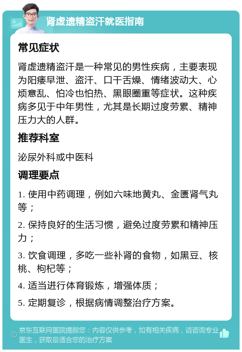 肾虚遗精盗汗就医指南 常见症状 肾虚遗精盗汗是一种常见的男性疾病，主要表现为阳痿早泄、盗汗、口干舌燥、情绪波动大、心烦意乱、怕冷也怕热、黑眼圈重等症状。这种疾病多见于中年男性，尤其是长期过度劳累、精神压力大的人群。 推荐科室 泌尿外科或中医科 调理要点 1. 使用中药调理，例如六味地黄丸、金匮肾气丸等； 2. 保持良好的生活习惯，避免过度劳累和精神压力； 3. 饮食调理，多吃一些补肾的食物，如黑豆、核桃、枸杞等； 4. 适当进行体育锻炼，增强体质； 5. 定期复诊，根据病情调整治疗方案。