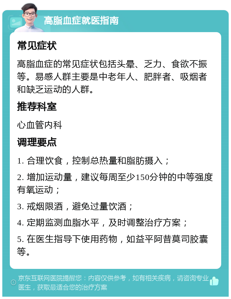 高脂血症就医指南 常见症状 高脂血症的常见症状包括头晕、乏力、食欲不振等。易感人群主要是中老年人、肥胖者、吸烟者和缺乏运动的人群。 推荐科室 心血管内科 调理要点 1. 合理饮食，控制总热量和脂肪摄入； 2. 增加运动量，建议每周至少150分钟的中等强度有氧运动； 3. 戒烟限酒，避免过量饮酒； 4. 定期监测血脂水平，及时调整治疗方案； 5. 在医生指导下使用药物，如益平阿昔莫司胶囊等。