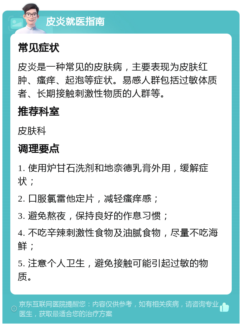 皮炎就医指南 常见症状 皮炎是一种常见的皮肤病，主要表现为皮肤红肿、瘙痒、起泡等症状。易感人群包括过敏体质者、长期接触刺激性物质的人群等。 推荐科室 皮肤科 调理要点 1. 使用炉甘石洗剂和地奈德乳膏外用，缓解症状； 2. 口服氯雷他定片，减轻瘙痒感； 3. 避免熬夜，保持良好的作息习惯； 4. 不吃辛辣刺激性食物及油腻食物，尽量不吃海鲜； 5. 注意个人卫生，避免接触可能引起过敏的物质。