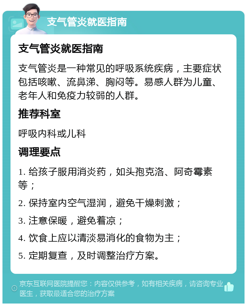 支气管炎就医指南 支气管炎就医指南 支气管炎是一种常见的呼吸系统疾病，主要症状包括咳嗽、流鼻涕、胸闷等。易感人群为儿童、老年人和免疫力较弱的人群。 推荐科室 呼吸内科或儿科 调理要点 1. 给孩子服用消炎药，如头孢克洛、阿奇霉素等； 2. 保持室内空气湿润，避免干燥刺激； 3. 注意保暖，避免着凉； 4. 饮食上应以清淡易消化的食物为主； 5. 定期复查，及时调整治疗方案。