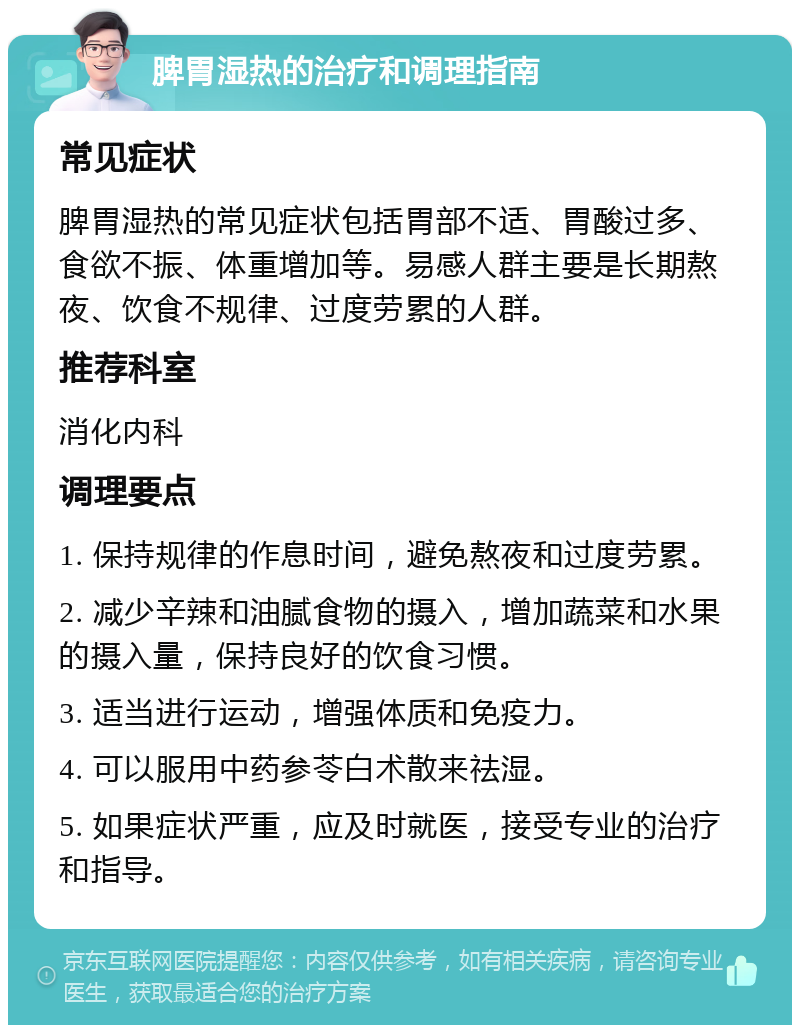 脾胃湿热的治疗和调理指南 常见症状 脾胃湿热的常见症状包括胃部不适、胃酸过多、食欲不振、体重增加等。易感人群主要是长期熬夜、饮食不规律、过度劳累的人群。 推荐科室 消化内科 调理要点 1. 保持规律的作息时间，避免熬夜和过度劳累。 2. 减少辛辣和油腻食物的摄入，增加蔬菜和水果的摄入量，保持良好的饮食习惯。 3. 适当进行运动，增强体质和免疫力。 4. 可以服用中药参苓白术散来祛湿。 5. 如果症状严重，应及时就医，接受专业的治疗和指导。