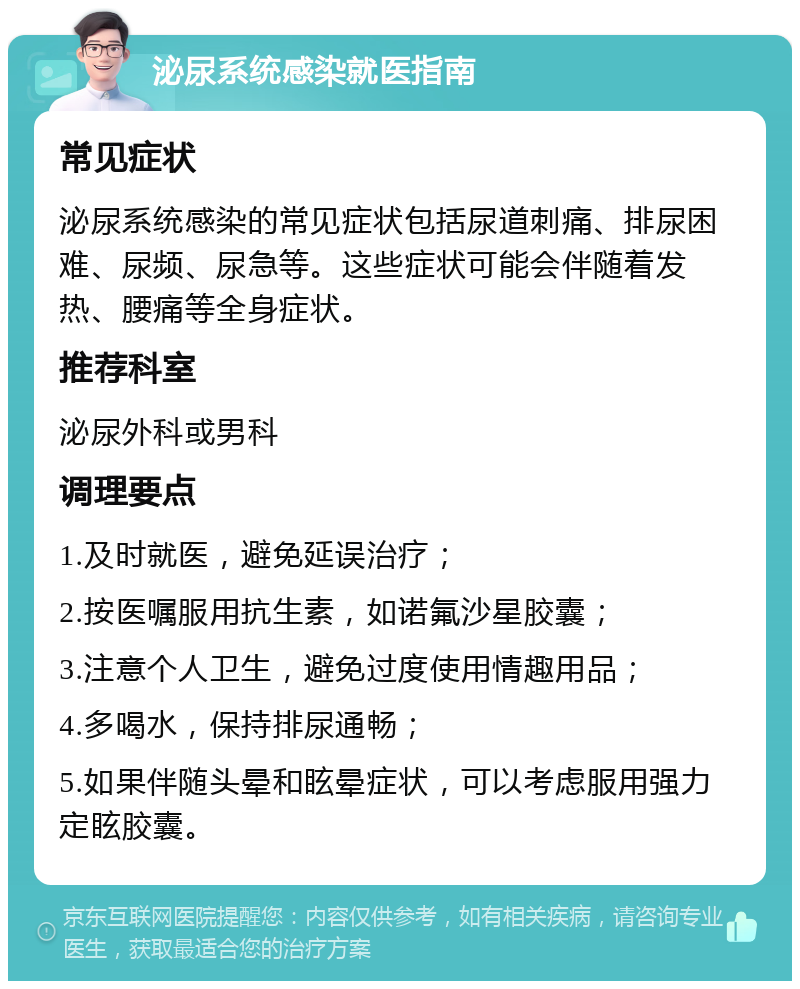 泌尿系统感染就医指南 常见症状 泌尿系统感染的常见症状包括尿道刺痛、排尿困难、尿频、尿急等。这些症状可能会伴随着发热、腰痛等全身症状。 推荐科室 泌尿外科或男科 调理要点 1.及时就医，避免延误治疗； 2.按医嘱服用抗生素，如诺氟沙星胶囊； 3.注意个人卫生，避免过度使用情趣用品； 4.多喝水，保持排尿通畅； 5.如果伴随头晕和眩晕症状，可以考虑服用强力定眩胶囊。