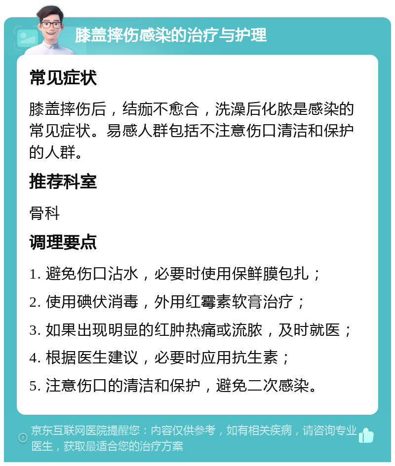 膝盖摔伤感染的治疗与护理 常见症状 膝盖摔伤后，结痂不愈合，洗澡后化脓是感染的常见症状。易感人群包括不注意伤口清洁和保护的人群。 推荐科室 骨科 调理要点 1. 避免伤口沾水，必要时使用保鲜膜包扎； 2. 使用碘伏消毒，外用红霉素软膏治疗； 3. 如果出现明显的红肿热痛或流脓，及时就医； 4. 根据医生建议，必要时应用抗生素； 5. 注意伤口的清洁和保护，避免二次感染。