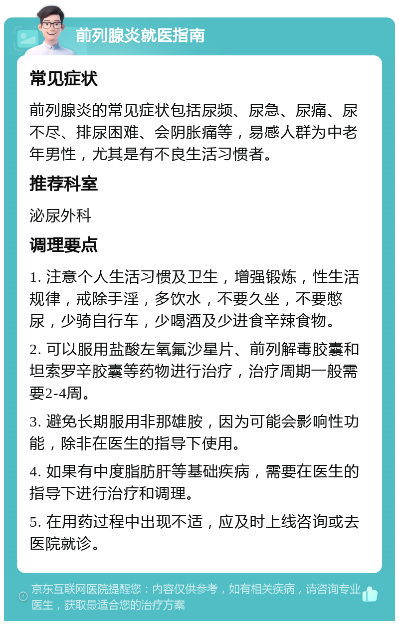 前列腺炎就医指南 常见症状 前列腺炎的常见症状包括尿频、尿急、尿痛、尿不尽、排尿困难、会阴胀痛等，易感人群为中老年男性，尤其是有不良生活习惯者。 推荐科室 泌尿外科 调理要点 1. 注意个人生活习惯及卫生，增强锻炼，性生活规律，戒除手淫，多饮水，不要久坐，不要憋尿，少骑自行车，少喝酒及少进食辛辣食物。 2. 可以服用盐酸左氧氟沙星片、前列解毒胶囊和坦索罗辛胶囊等药物进行治疗，治疗周期一般需要2-4周。 3. 避免长期服用非那雄胺，因为可能会影响性功能，除非在医生的指导下使用。 4. 如果有中度脂肪肝等基础疾病，需要在医生的指导下进行治疗和调理。 5. 在用药过程中出现不适，应及时上线咨询或去医院就诊。