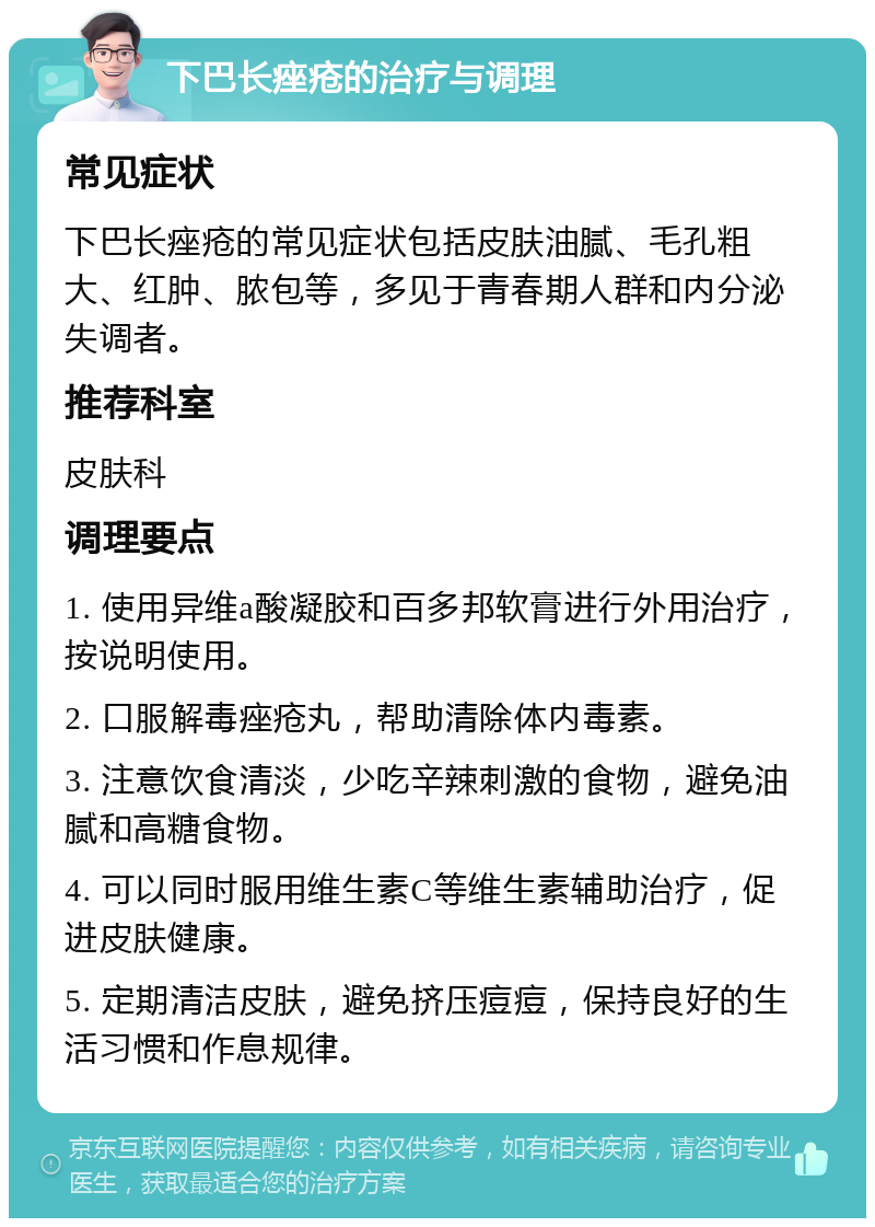 下巴长痤疮的治疗与调理 常见症状 下巴长痤疮的常见症状包括皮肤油腻、毛孔粗大、红肿、脓包等，多见于青春期人群和内分泌失调者。 推荐科室 皮肤科 调理要点 1. 使用异维a酸凝胶和百多邦软膏进行外用治疗，按说明使用。 2. 口服解毒痤疮丸，帮助清除体内毒素。 3. 注意饮食清淡，少吃辛辣刺激的食物，避免油腻和高糖食物。 4. 可以同时服用维生素C等维生素辅助治疗，促进皮肤健康。 5. 定期清洁皮肤，避免挤压痘痘，保持良好的生活习惯和作息规律。