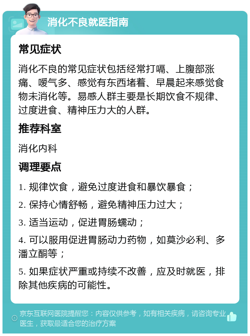 消化不良就医指南 常见症状 消化不良的常见症状包括经常打嗝、上腹部涨痛、嗳气多、感觉有东西堵着、早晨起来感觉食物未消化等。易感人群主要是长期饮食不规律、过度进食、精神压力大的人群。 推荐科室 消化内科 调理要点 1. 规律饮食，避免过度进食和暴饮暴食； 2. 保持心情舒畅，避免精神压力过大； 3. 适当运动，促进胃肠蠕动； 4. 可以服用促进胃肠动力药物，如莫沙必利、多潘立酮等； 5. 如果症状严重或持续不改善，应及时就医，排除其他疾病的可能性。