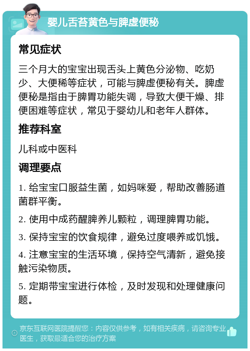 婴儿舌苔黄色与脾虚便秘 常见症状 三个月大的宝宝出现舌头上黄色分泌物、吃奶少、大便稀等症状，可能与脾虚便秘有关。脾虚便秘是指由于脾胃功能失调，导致大便干燥、排便困难等症状，常见于婴幼儿和老年人群体。 推荐科室 儿科或中医科 调理要点 1. 给宝宝口服益生菌，如妈咪爱，帮助改善肠道菌群平衡。 2. 使用中成药醒脾养儿颗粒，调理脾胃功能。 3. 保持宝宝的饮食规律，避免过度喂养或饥饿。 4. 注意宝宝的生活环境，保持空气清新，避免接触污染物质。 5. 定期带宝宝进行体检，及时发现和处理健康问题。