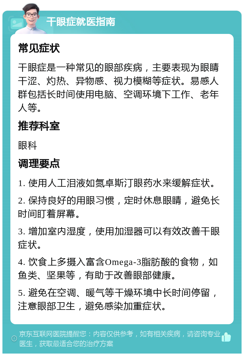 干眼症就医指南 常见症状 干眼症是一种常见的眼部疾病，主要表现为眼睛干涩、灼热、异物感、视力模糊等症状。易感人群包括长时间使用电脑、空调环境下工作、老年人等。 推荐科室 眼科 调理要点 1. 使用人工泪液如氮卓斯汀眼药水来缓解症状。 2. 保持良好的用眼习惯，定时休息眼睛，避免长时间盯着屏幕。 3. 增加室内湿度，使用加湿器可以有效改善干眼症状。 4. 饮食上多摄入富含Omega-3脂肪酸的食物，如鱼类、坚果等，有助于改善眼部健康。 5. 避免在空调、暖气等干燥环境中长时间停留，注意眼部卫生，避免感染加重症状。