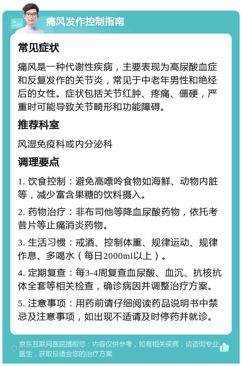 痛风发作控制指南 常见症状 痛风是一种代谢性疾病，主要表现为高尿酸血症和反复发作的关节炎，常见于中老年男性和绝经后的女性。症状包括关节红肿、疼痛、僵硬，严重时可能导致关节畸形和功能障碍。 推荐科室 风湿免疫科或内分泌科 调理要点 1. 饮食控制：避免高嘌呤食物如海鲜、动物内脏等，减少富含果糖的饮料摄入。 2. 药物治疗：非布司他等降血尿酸药物，依托考昔片等止痛消炎药物。 3. 生活习惯：戒酒、控制体重、规律运动、规律作息、多喝水（每日2000ml以上）。 4. 定期复查：每3-4周复查血尿酸、血沉、抗核抗体全套等相关检查，确诊病因并调整治疗方案。 5. 注意事项：用药前请仔细阅读药品说明书中禁忌及注意事项，如出现不适请及时停药并就诊。