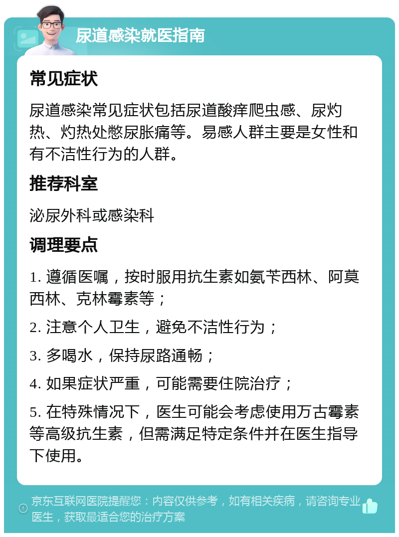 尿道感染就医指南 常见症状 尿道感染常见症状包括尿道酸痒爬虫感、尿灼热、灼热处憋尿胀痛等。易感人群主要是女性和有不洁性行为的人群。 推荐科室 泌尿外科或感染科 调理要点 1. 遵循医嘱，按时服用抗生素如氨苄西林、阿莫西林、克林霉素等； 2. 注意个人卫生，避免不洁性行为； 3. 多喝水，保持尿路通畅； 4. 如果症状严重，可能需要住院治疗； 5. 在特殊情况下，医生可能会考虑使用万古霉素等高级抗生素，但需满足特定条件并在医生指导下使用。