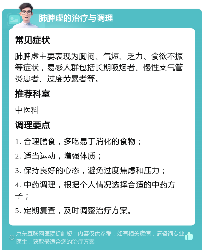 肺脾虚的治疗与调理 常见症状 肺脾虚主要表现为胸闷、气短、乏力、食欲不振等症状，易感人群包括长期吸烟者、慢性支气管炎患者、过度劳累者等。 推荐科室 中医科 调理要点 1. 合理膳食，多吃易于消化的食物； 2. 适当运动，增强体质； 3. 保持良好的心态，避免过度焦虑和压力； 4. 中药调理，根据个人情况选择合适的中药方子； 5. 定期复查，及时调整治疗方案。