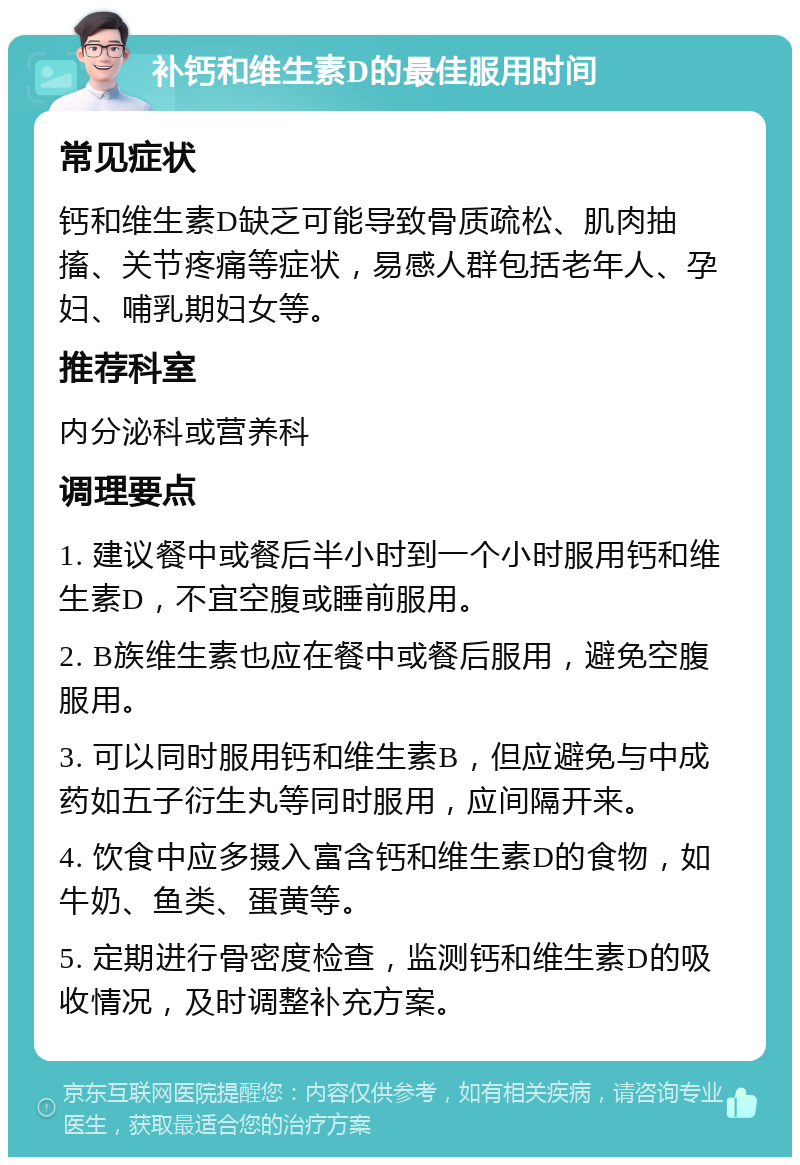 补钙和维生素D的最佳服用时间 常见症状 钙和维生素D缺乏可能导致骨质疏松、肌肉抽搐、关节疼痛等症状，易感人群包括老年人、孕妇、哺乳期妇女等。 推荐科室 内分泌科或营养科 调理要点 1. 建议餐中或餐后半小时到一个小时服用钙和维生素D，不宜空腹或睡前服用。 2. B族维生素也应在餐中或餐后服用，避免空腹服用。 3. 可以同时服用钙和维生素B，但应避免与中成药如五子衍生丸等同时服用，应间隔开来。 4. 饮食中应多摄入富含钙和维生素D的食物，如牛奶、鱼类、蛋黄等。 5. 定期进行骨密度检查，监测钙和维生素D的吸收情况，及时调整补充方案。