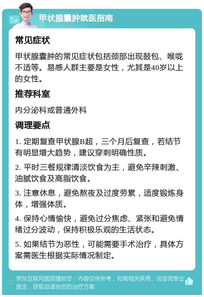 甲状腺囊肿就医指南 常见症状 甲状腺囊肿的常见症状包括颈部出现鼓包、喉咙不适等。易感人群主要是女性，尤其是40岁以上的女性。 推荐科室 内分泌科或普通外科 调理要点 1. 定期复查甲状腺B超，三个月后复查，若结节有明显增大趋势，建议穿刺明确性质。 2. 平时三餐规律清淡饮食为主，避免辛辣刺激、油腻饮食及高脂饮食。 3. 注意休息，避免熬夜及过度劳累，适度锻炼身体，增强体质。 4. 保持心情愉快，避免过分焦虑、紧张和避免情绪过分波动，保持积极乐观的生活状态。 5. 如果结节为恶性，可能需要手术治疗，具体方案需医生根据实际情况制定。