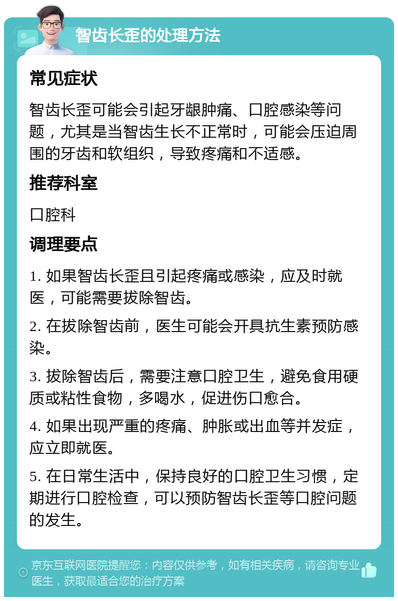 智齿长歪的处理方法 常见症状 智齿长歪可能会引起牙龈肿痛、口腔感染等问题，尤其是当智齿生长不正常时，可能会压迫周围的牙齿和软组织，导致疼痛和不适感。 推荐科室 口腔科 调理要点 1. 如果智齿长歪且引起疼痛或感染，应及时就医，可能需要拔除智齿。 2. 在拔除智齿前，医生可能会开具抗生素预防感染。 3. 拔除智齿后，需要注意口腔卫生，避免食用硬质或粘性食物，多喝水，促进伤口愈合。 4. 如果出现严重的疼痛、肿胀或出血等并发症，应立即就医。 5. 在日常生活中，保持良好的口腔卫生习惯，定期进行口腔检查，可以预防智齿长歪等口腔问题的发生。