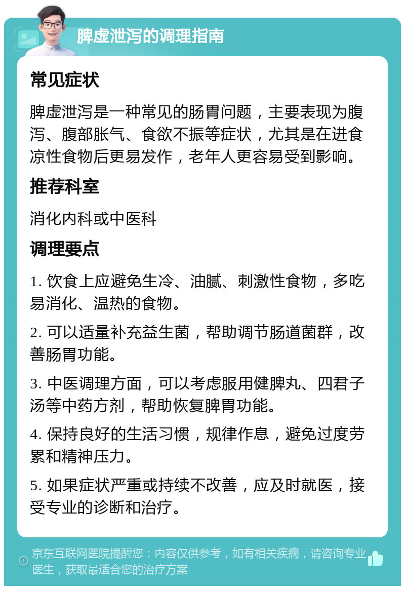 脾虚泄泻的调理指南 常见症状 脾虚泄泻是一种常见的肠胃问题，主要表现为腹泻、腹部胀气、食欲不振等症状，尤其是在进食凉性食物后更易发作，老年人更容易受到影响。 推荐科室 消化内科或中医科 调理要点 1. 饮食上应避免生冷、油腻、刺激性食物，多吃易消化、温热的食物。 2. 可以适量补充益生菌，帮助调节肠道菌群，改善肠胃功能。 3. 中医调理方面，可以考虑服用健脾丸、四君子汤等中药方剂，帮助恢复脾胃功能。 4. 保持良好的生活习惯，规律作息，避免过度劳累和精神压力。 5. 如果症状严重或持续不改善，应及时就医，接受专业的诊断和治疗。