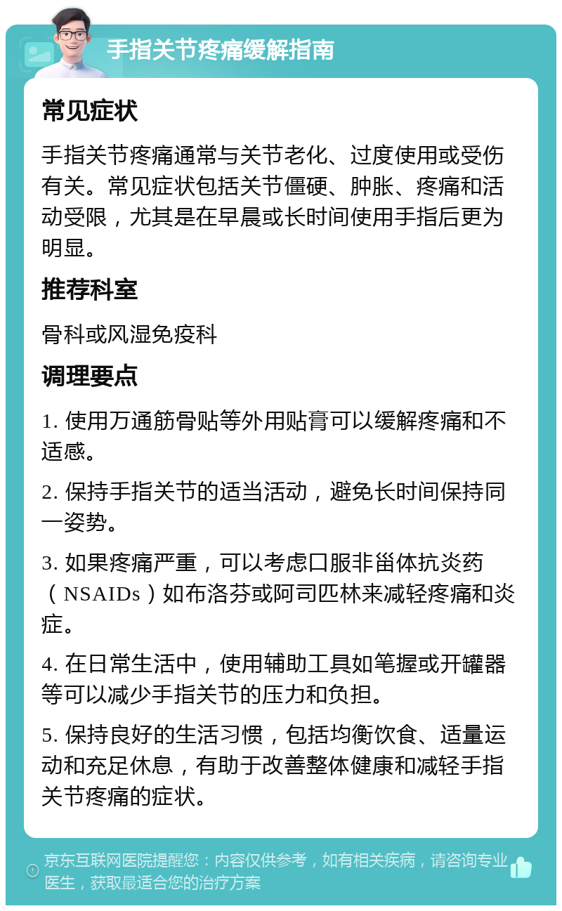 手指关节疼痛缓解指南 常见症状 手指关节疼痛通常与关节老化、过度使用或受伤有关。常见症状包括关节僵硬、肿胀、疼痛和活动受限，尤其是在早晨或长时间使用手指后更为明显。 推荐科室 骨科或风湿免疫科 调理要点 1. 使用万通筋骨贴等外用贴膏可以缓解疼痛和不适感。 2. 保持手指关节的适当活动，避免长时间保持同一姿势。 3. 如果疼痛严重，可以考虑口服非甾体抗炎药（NSAIDs）如布洛芬或阿司匹林来减轻疼痛和炎症。 4. 在日常生活中，使用辅助工具如笔握或开罐器等可以减少手指关节的压力和负担。 5. 保持良好的生活习惯，包括均衡饮食、适量运动和充足休息，有助于改善整体健康和减轻手指关节疼痛的症状。