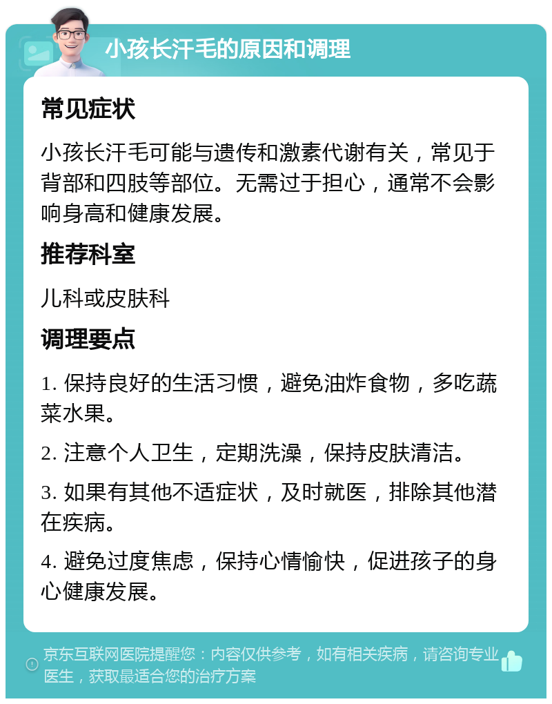 小孩长汗毛的原因和调理 常见症状 小孩长汗毛可能与遗传和激素代谢有关，常见于背部和四肢等部位。无需过于担心，通常不会影响身高和健康发展。 推荐科室 儿科或皮肤科 调理要点 1. 保持良好的生活习惯，避免油炸食物，多吃蔬菜水果。 2. 注意个人卫生，定期洗澡，保持皮肤清洁。 3. 如果有其他不适症状，及时就医，排除其他潜在疾病。 4. 避免过度焦虑，保持心情愉快，促进孩子的身心健康发展。