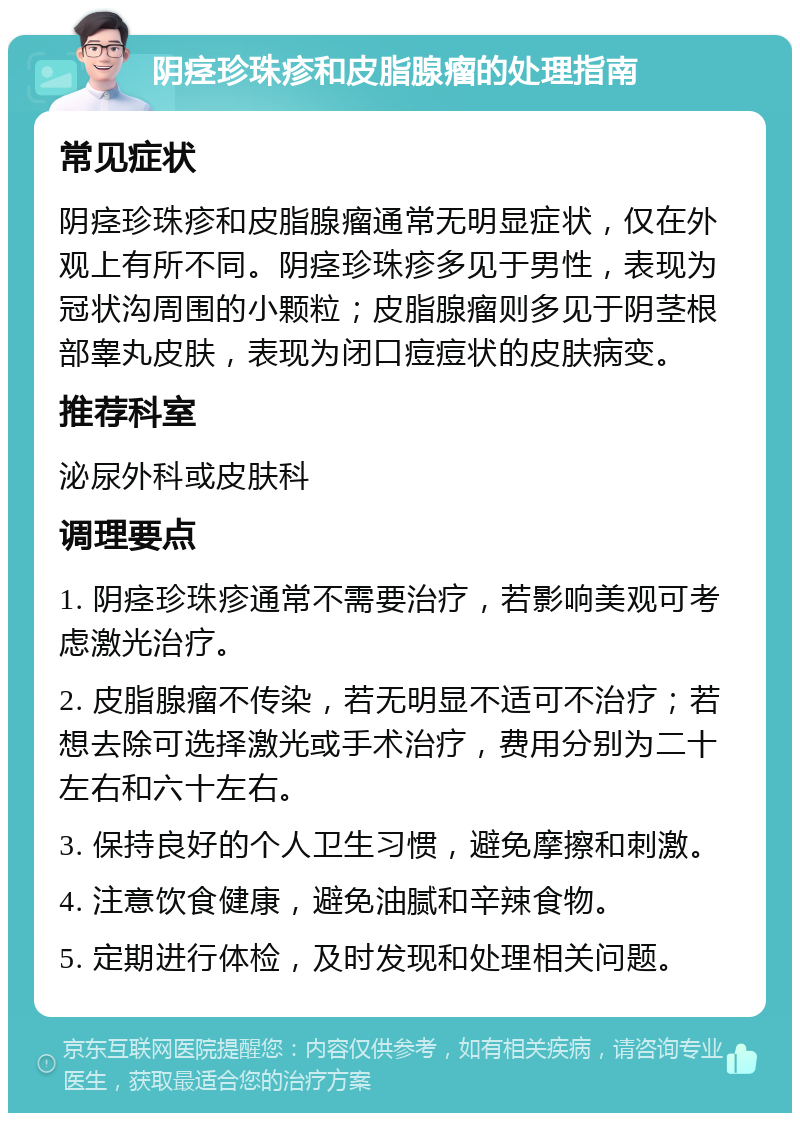 阴痉珍珠疹和皮脂腺瘤的处理指南 常见症状 阴痉珍珠疹和皮脂腺瘤通常无明显症状，仅在外观上有所不同。阴痉珍珠疹多见于男性，表现为冠状沟周围的小颗粒；皮脂腺瘤则多见于阴茎根部睾丸皮肤，表现为闭口痘痘状的皮肤病变。 推荐科室 泌尿外科或皮肤科 调理要点 1. 阴痉珍珠疹通常不需要治疗，若影响美观可考虑激光治疗。 2. 皮脂腺瘤不传染，若无明显不适可不治疗；若想去除可选择激光或手术治疗，费用分别为二十左右和六十左右。 3. 保持良好的个人卫生习惯，避免摩擦和刺激。 4. 注意饮食健康，避免油腻和辛辣食物。 5. 定期进行体检，及时发现和处理相关问题。