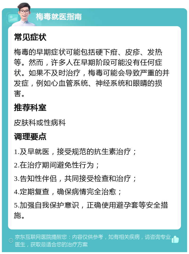 梅毒就医指南 常见症状 梅毒的早期症状可能包括硬下疳、皮疹、发热等。然而，许多人在早期阶段可能没有任何症状。如果不及时治疗，梅毒可能会导致严重的并发症，例如心血管系统、神经系统和眼睛的损害。 推荐科室 皮肤科或性病科 调理要点 1.及早就医，接受规范的抗生素治疗； 2.在治疗期间避免性行为； 3.告知性伴侣，共同接受检查和治疗； 4.定期复查，确保病情完全治愈； 5.加强自我保护意识，正确使用避孕套等安全措施。