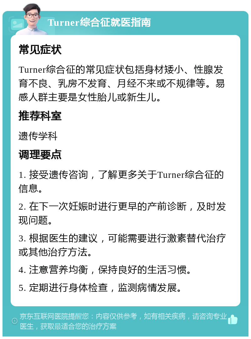 Turner综合征就医指南 常见症状 Turner综合征的常见症状包括身材矮小、性腺发育不良、乳房不发育、月经不来或不规律等。易感人群主要是女性胎儿或新生儿。 推荐科室 遗传学科 调理要点 1. 接受遗传咨询，了解更多关于Turner综合征的信息。 2. 在下一次妊娠时进行更早的产前诊断，及时发现问题。 3. 根据医生的建议，可能需要进行激素替代治疗或其他治疗方法。 4. 注意营养均衡，保持良好的生活习惯。 5. 定期进行身体检查，监测病情发展。